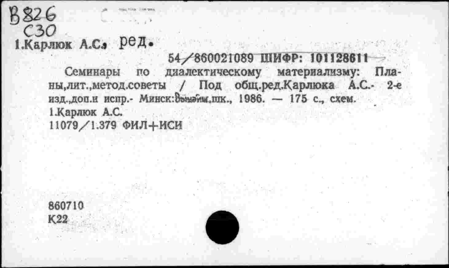 ﻿В826	-
сзо
1 .Карлюк Л.Сл РеД*
54/860021089 ШИФР: 101128611 -
Семинары по диалектическому материализму: Планы, лит.,метод.советы / Под общ.ред.Карлюка А.С.- 2-е изд.,доп.и испр.- Минск:8ы№йм.шк., 1986. — 175 с., схем.
ЕКарлюк А.С.
11079/1.379 ФИЛ+ИСИ
860710 К22